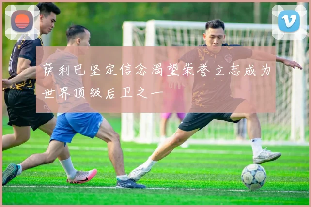萨利巴坚定信念渴望荣誉立志成为世界顶级后卫之一