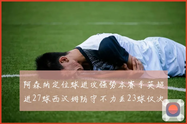 阿森纳定位球进攻强势本赛季英超进27球西汉姆防守不力丢23球仅次于伯恩茅斯